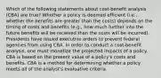 Which of the following statements about cost-benefit analysis (CBA) are true? Whether a policy is deemed efficient (i.e., whether the benefits are greater than the costs) depends on the timing of costs and benefits (e.g., how much further into the future benefits will be received than the costs will be incurred). Presidents have issued executive orders to prevent federal agencies from using CBA. In order to conduct a cost-benefit analysis, one must monetize the projected impacts of a policy. CBA is based on the present value of a policy's costs and benefits. CBA is a method for determining whether a policy meets all of the analyst's evaluative criteria.