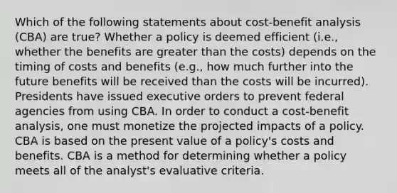 Which of the following statements about cost-benefit analysis (CBA) are true? Whether a policy is deemed efficient (i.e., whether the benefits are greater than the costs) depends on the timing of costs and benefits (e.g., how much further into the future benefits will be received than the costs will be incurred). Presidents have issued executive orders to prevent federal agencies from using CBA. In order to conduct a cost-benefit analysis, one must monetize the projected impacts of a policy. CBA is based on the present value of a policy's costs and benefits. CBA is a method for determining whether a policy meets all of the analyst's evaluative criteria.