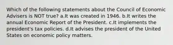 Which of the following statements about the Council of Economic Advisers is NOT true? a.It was created in 1946. b.It writes the annual Economic Report of the President. c.It implements the president's tax policies. d.It advises the president of the United States on economic policy matters.