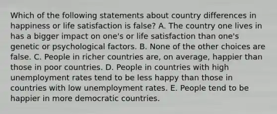 Which of the following statements about country differences in happiness or life satisfaction is false? A. The country one lives in has a bigger impact on one's or life satisfaction than one's genetic or psychological factors. B. None of the other choices are false. C. People in richer countries are, on average, happier than those in poor countries. D. People in countries with high unemployment rates tend to be less happy than those in countries with low unemployment rates. E. People tend to be happier in more democratic countries.