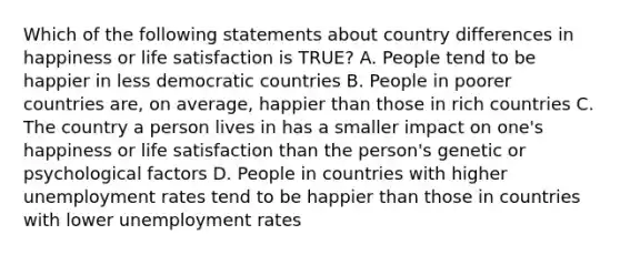 Which of the following statements about country differences in happiness or life satisfaction is TRUE? A. People tend to be happier in less democratic countries B. People in poorer countries are, on average, happier than those in rich countries C. The country a person lives in has a smaller impact on one's happiness or life satisfaction than the person's genetic or psychological factors D. People in countries with higher unemployment rates tend to be happier than those in countries with lower unemployment rates