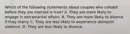 Which of the following statements about couples who cohabit before they are married is true? A. They are more likely to engage in extramarital affairs. B. They are more likely to divorce if they marry. C. They are less likely to experience domestic violence. D. They are less likely to divorce.