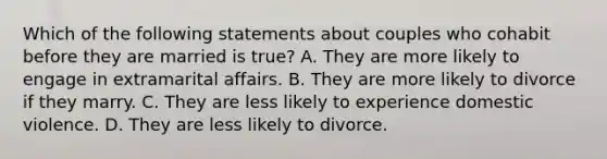 Which of the following statements about couples who cohabit before they are married is true? A. They are more likely to engage in extramarital affairs. B. They are more likely to divorce if they marry. C. They are less likely to experience domestic violence. D. They are less likely to divorce.