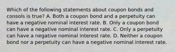 Which of the following statements about coupon bonds and consols is​ true? A. Both a coupon bond and a perpetuity can have a negative nominal interest rate. B. Only a coupon bond can have a negative nominal interest rate. C. Only a perpetuity can have a negative nominal interest rate. D. Neither a coupon bond nor a perpetuity can have a negative nominal interest rate.