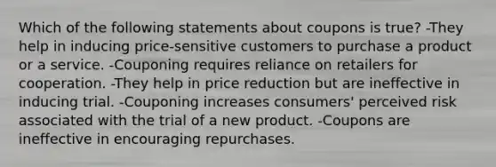 Which of the following statements about coupons is true? -They help in inducing price-sensitive customers to purchase a product or a service. -Couponing requires reliance on retailers for cooperation. -They help in price reduction but are ineffective in inducing trial. -Couponing increases consumers' perceived risk associated with the trial of a new product. -Coupons are ineffective in encouraging repurchases.