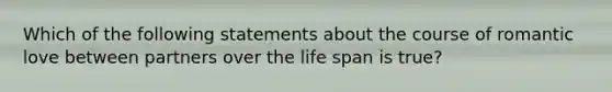 Which of the following statements about the course of romantic love between partners over the life span is true?