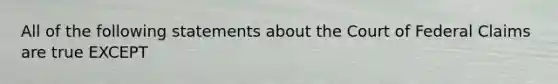 All of the following statements about the Court of Federal Claims are true EXCEPT