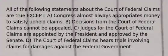 All of the following statements about the Court of Federal Claims are true EXCEPT: A) Congress almost always appropriates money to satisfy upheld claims. B) Decisions from the Court of Federal Claims cannot be appealed. C) Judges for the Court of Federal Claims are appointed by the President and approved by the Senate. D) The Court of Federal Claims hears trials involving claims for damages against the Federal Government.