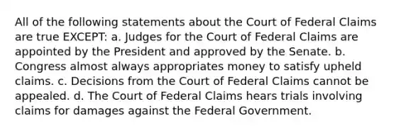 All of the following statements about the Court of Federal Claims are true EXCEPT: a. Judges for the Court of Federal Claims are appointed by the President and approved by the Senate. b. Congress almost always appropriates money to satisfy upheld claims. c. Decisions from the Court of Federal Claims cannot be appealed. d. The Court of Federal Claims hears trials involving claims for damages against the Federal Government.