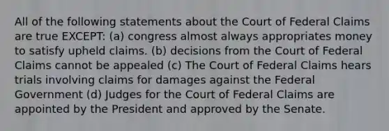 All of the following statements about the Court of Federal Claims are true EXCEPT: (a) congress almost always appropriates money to satisfy upheld claims. (b) decisions from the Court of Federal Claims cannot be appealed (c) The Court of Federal Claims hears trials involving claims for damages against the Federal Government (d) Judges for the Court of Federal Claims are appointed by the President and approved by the Senate.