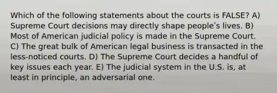 Which of the following statements about the courts is FALSE? A) Supreme Court decisions may directly shape peopleʹs lives. B) Most of American judicial policy is made in the Supreme Court. C) The great bulk of American legal business is transacted in the less-noticed courts. D) The Supreme Court decides a handful of key issues each year. E) The judicial system in the U.S. is, at least in principle, an adversarial one.