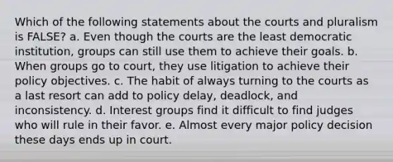 Which of the following statements about the courts and pluralism is FALSE? a. Even though the courts are the least democratic institution, groups can still use them to achieve their goals. b. When groups go to court, they use litigation to achieve their policy objectives. c. The habit of always turning to the courts as a last resort can add to policy delay, deadlock, and inconsistency. d. Interest groups find it difficult to find judges who will rule in their favor. e. Almost every major policy decision these days ends up in court.