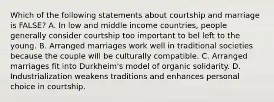 Which of the following statements about courtship and marriage is FALSE? A. In low and middle income countries, people generally consider courtship too important to bel left to the young. B. Arranged marriages work well in traditional societies because the couple will be culturally compatible. C. Arranged marriages fit into Durkheim's model of organic solidarity. D. Industrialization weakens traditions and enhances personal choice in courtship.