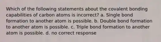 Which of the following statements about the covalent bonding capabilities of carbon atoms is incorrect? a. Single bond formation to another atom is possible. b. Double bond formation to another atom is possible. c. Triple bond formation to another atom is possible. d. no correct response