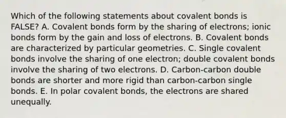 Which of the following statements about <a href='https://www.questionai.com/knowledge/kWply8IKUM-covalent-bonds' class='anchor-knowledge'>covalent bonds</a> is FALSE? A. Covalent bonds form by the sharing of electrons; <a href='https://www.questionai.com/knowledge/kvOuFG6fy1-ionic-bonds' class='anchor-knowledge'>ionic bonds</a> form by the gain and loss of electrons. B. Covalent bonds are characterized by particular geometries. C. Single covalent bonds involve the sharing of one electron; double covalent bonds involve the sharing of two electrons. D. Carbon-carbon double bonds are shorter and more rigid than carbon-carbon single bonds. E. In polar covalent bonds, the electrons are shared unequally.