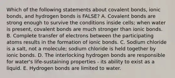 Which of the following statements about covalent bonds, ionic bonds, and hydrogen bonds is FALSE? A. Covalent bonds are strong enough to survive the conditions inside cells; when water is present, covalent bonds are much stronger than ionic bonds. B. Complete transfer of electrons between the participating atoms results in the formation of ionic bonds. C. Sodium chloride is a salt, not a molecule; sodium chloride is held together by ionic bonds. D. The interlocking hydrogen bonds are responsible for water's life-sustaining properties - its ability to exist as a liquid. E. Hydrogen bonds are limited to water.