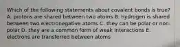 Which of the following statements about covalent bonds is true? A. protons are shared between two atoms B. hydrogen is shared between two electronegative atoms C. they can be polar or non-polar D. they are a common form of weak interactions E. electrons are transferred between atoms