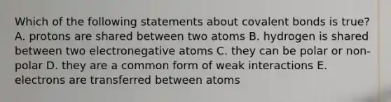 Which of the following statements about <a href='https://www.questionai.com/knowledge/kWply8IKUM-covalent-bonds' class='anchor-knowledge'>covalent bonds</a> is true? A. protons are shared between two atoms B. hydrogen is shared between two electronegative atoms C. they can be polar or non-polar D. they are a common form of weak interactions E. electrons are transferred between atoms