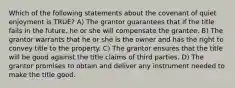 Which of the following statements about the covenant of quiet enjoyment is TRUE? A) The grantor guarantees that if the title fails in the future, he or she will compensate the grantee. B) The grantor warrants that he or she is the owner and has the right to convey title to the property. C) The grantor ensures that the title will be good against the title claims of third parties. D) The grantor promises to obtain and deliver any instrument needed to make the title good.