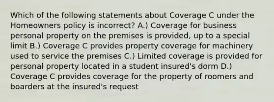 Which of the following statements about Coverage C under the Homeowners policy is incorrect? A.) Coverage for business personal property on the premises is provided, up to a special limit B.) Coverage C provides property coverage for machinery used to service the premises C.) Limited coverage is provided for personal property located in a student insured's dorm D.) Coverage C provides coverage for the property of roomers and boarders at the insured's request