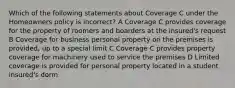 Which of the following statements about Coverage C under the Homeowners policy is incorrect? A Coverage C provides coverage for the property of roomers and boarders at the insured's request B Coverage for business personal property on the premises is provided, up to a special limit C Coverage C provides property coverage for machinery used to service the premises D Limited coverage is provided for personal property located in a student insured's dorm