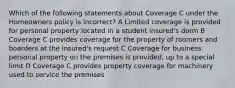 Which of the following statements about Coverage C under the Homeowners policy is incorrect? A Limited coverage is provided for personal property located in a student insured's dorm B Coverage C provides coverage for the property of roomers and boarders at the insured's request C Coverage for business personal property on the premises is provided, up to a special limit D Coverage C provides property coverage for machinery used to service the premises