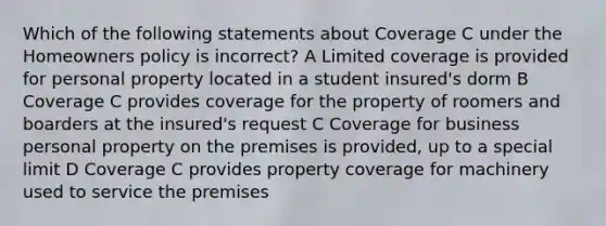 Which of the following statements about Coverage C under the Homeowners policy is incorrect? A Limited coverage is provided for personal property located in a student insured's dorm B Coverage C provides coverage for the property of roomers and boarders at the insured's request C Coverage for business personal property on the premises is provided, up to a special limit D Coverage C provides property coverage for machinery used to service the premises