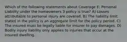 Which of the following statements about Coverage E: Personal Liability under the homeowners 3 policy is true? A) Losses attributable to personal injury are covered. B) The liability limit stated in the policy is an aggregate limit for the policy period. C) The insured must be legally liable for insurer to pay damages. D) Bodily injury liability only applies to injuries that occur at the insured dwelling.