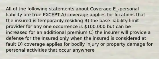 All of the following statements about Coverage E_-personal liability are true EXCEPT A) coverage applies for locations that the insured is temporarily residing B) the base liability limit provider for any one occurrence is 100.000 but can be increased for an additional premium C) the insurer will provide a defense for the insured only when the insured is considered at fault D) coverage applies for bodily injury or property damage for personal activities that occur anywhere