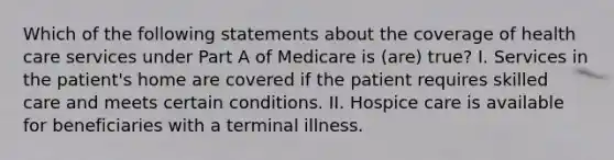 Which of the following statements about the coverage of health care services under Part A of Medicare is (are) true? I. Services in the patient's home are covered if the patient requires skilled care and meets certain conditions. II. Hospice care is available for beneficiaries with a terminal illness.