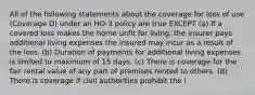 All of the following statements about the coverage for loss of use (Coverage D) under an HO-3 policy are true EXCEPT (a) If a covered loss makes the home unfit for living, the insurer pays additional living expenses the insured may incur as a result of the loss. (b) Duration of payments for additional living expenses is limited to maximum of 15 days. (c) There is coverage for the fair rental value of any part of premises rented to others. (d) There is coverage if civil authorities prohibit the i