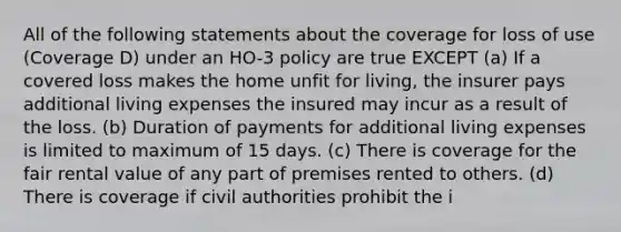 All of the following statements about the coverage for loss of use (Coverage D) under an HO-3 policy are true EXCEPT (a) If a covered loss makes the home unfit for living, the insurer pays additional living expenses the insured may incur as a result of the loss. (b) Duration of payments for additional living expenses is limited to maximum of 15 days. (c) There is coverage for the fair rental value of any part of premises rented to others. (d) There is coverage if civil authorities prohibit the i