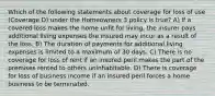 Which of the following statements about coverage for loss of use (Coverage D) under the Homeowners 3 policy is true? A) If a covered loss makes the home unfit for living, the insurer pays additional living expenses the insured may incur as a result of the loss. B) The duration of payments for additional living expenses is limited to a maximum of 30 days. C) There is no coverage for loss of rent if an insured peril makes the part of the premises rented to others uninhabitable. D) There is coverage for loss of business income if an insured peril forces a home business to be terminated.