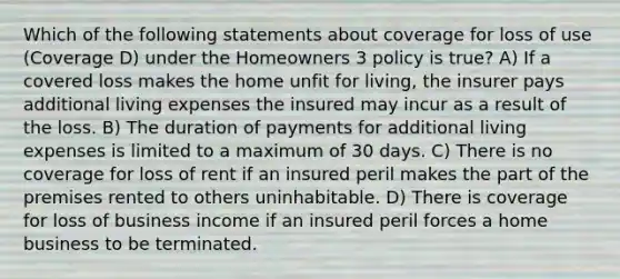 Which of the following statements about coverage for loss of use (Coverage D) under the Homeowners 3 policy is true? A) If a covered loss makes the home unfit for living, the insurer pays additional living expenses the insured may incur as a result of the loss. B) The duration of payments for additional living expenses is limited to a maximum of 30 days. C) There is no coverage for loss of rent if an insured peril makes the part of the premises rented to others uninhabitable. D) There is coverage for loss of business income if an insured peril forces a home business to be terminated.