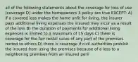 all of the following statements about the coverage for loss of use (coverage D) under the homeowners 3 policy are true EXCEPT: A) if a covered loss makes the home unfit for living, the insurer pays additional living expenses the insured may incur as a result of the loss B) the duration of payments for additional living expenses is limited to a maximum of 15 days C) there is coverage for the fair rental value of any part of the premises rented to others D) there is coverage if civil authorities prohibit the insured from using the premises because of a loss to a neighboring premises from an insured peril