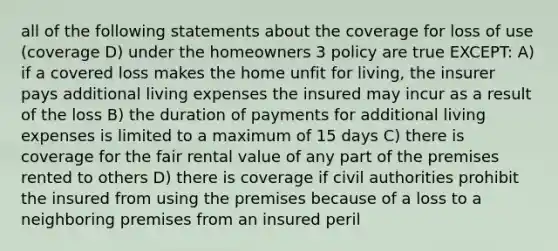 all of the following statements about the coverage for loss of use (coverage D) under the homeowners 3 policy are true EXCEPT: A) if a covered loss makes the home unfit for living, the insurer pays additional living expenses the insured may incur as a result of the loss B) the duration of payments for additional living expenses is limited to a maximum of 15 days C) there is coverage for the fair rental value of any part of the premises rented to others D) there is coverage if civil authorities prohibit the insured from using the premises because of a loss to a neighboring premises from an insured peril