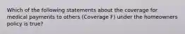 Which of the following statements about the coverage for medical payments to others (Coverage F) under the homeowners policy is true?