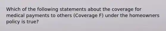 Which of the following statements about the coverage for medical payments to others (Coverage F) under the homeowners policy is true?