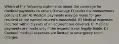 Which of the following statements about the coverage for medical payments to others (Coverage F) under the homeowners policy is true? A) Medical payments may be made for any resident of the named insured's household. B) Medical expenses incurred within 3 years of an accident are covered. C) Medical payments are made only if the insured is not legally liable. D) Covered medical expenses are limited to emergency room charges.