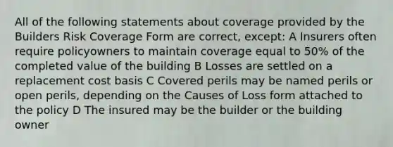 All of the following statements about coverage provided by the Builders Risk Coverage Form are correct, except: A Insurers often require policyowners to maintain coverage equal to 50% of the completed value of the building B Losses are settled on a replacement cost basis C Covered perils may be named perils or open perils, depending on the Causes of Loss form attached to the policy D The insured may be the builder or the building owner