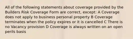 All of the following statements about coverage provided by the Builders Risk Coverage Form are correct, except: A Coverage does not apply to business personal property B Coverage terminates when the policy expires or it is cancelled C There is no Vacancy provision D Coverage is always written on an open perils basis