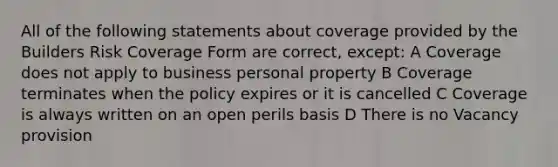 All of the following statements about coverage provided by the Builders Risk Coverage Form are correct, except: A Coverage does not apply to business personal property B Coverage terminates when the policy expires or it is cancelled C Coverage is always written on an open perils basis D There is no Vacancy provision