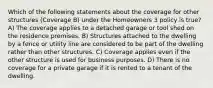 Which of the following statements about the coverage for other structures (Coverage B) under the Homeowners 3 policy is true? A) The coverage applies to a detached garage or tool shed on the residence premises. B) Structures attached to the dwelling by a fence or utility line are considered to be part of the dwelling rather than other structures. C) Coverage applies even if the other structure is used for business purposes. D) There is no coverage for a private garage if it is rented to a tenant of the dwelling.