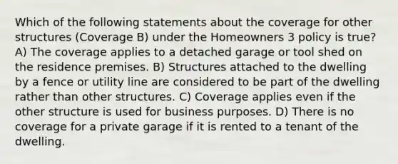 Which of the following statements about the coverage for other structures (Coverage B) under the Homeowners 3 policy is true? A) The coverage applies to a detached garage or tool shed on the residence premises. B) Structures attached to the dwelling by a fence or utility line are considered to be part of the dwelling rather than other structures. C) Coverage applies even if the other structure is used for business purposes. D) There is no coverage for a private garage if it is rented to a tenant of the dwelling.