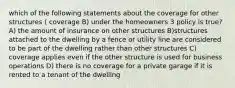 which of the following statements about the coverage for other structures ( coverage B) under the homeowners 3 policy is true? A) the amount of insurance on other structures B)structures attached to the dwelling by a fence or utility line are considered to be part of the dwelling rather than other structures C) coverage applies even if the other structure is used for business operations D) there is no coverage for a private garage if it is rented to a tenant of the dwelling