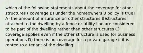 which of the following statements about the coverage for other structures ( coverage B) under the homeowners 3 policy is true? A) the amount of insurance on other structures B)structures attached to the dwelling by a fence or utility line are considered to be part of the dwelling rather than other structures C) coverage applies even if the other structure is used for business operations D) there is no coverage for a private garage if it is rented to a tenant of the dwelling