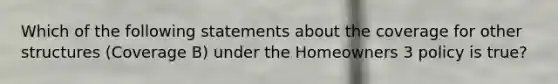 Which of the following statements about the coverage for other structures (Coverage B) under the Homeowners 3 policy is true?