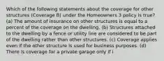 Which of the following statements about the coverage for other structures (Coverage B) under the Homeowners 3 policy is true? (a) The amount of insurance on other structures is equal to a percent of the coverage on the dwelling. (b) Structures attached to the dwelling by a fence or utility line are considered to be part of the dwelling rather than other structures. (c) Coverage applies even if the other structure is used for business purposes. (d) There is coverage for a private garage only if i