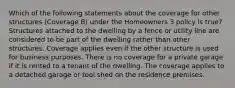 Which of the following statements about the coverage for other structures (Coverage B) under the Homeowners 3 policy is true? Structures attached to the dwelling by a fence or utility line are considered to be part of the dwelling rather than other structures. Coverage applies even if the other structure is used for business purposes. There is no coverage for a private garage if it is rented to a tenant of the dwelling. The coverage applies to a detached garage or tool shed on the residence premises.