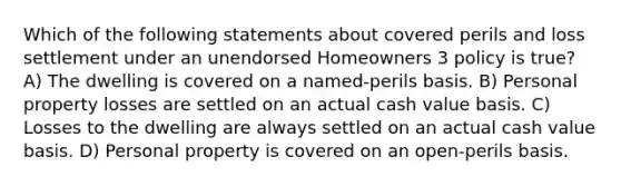 Which of the following statements about covered perils and loss settlement under an unendorsed Homeowners 3 policy is true? A) The dwelling is covered on a named-perils basis. B) Personal property losses are settled on an actual cash value basis. C) Losses to the dwelling are always settled on an actual cash value basis. D) Personal property is covered on an open-perils basis.